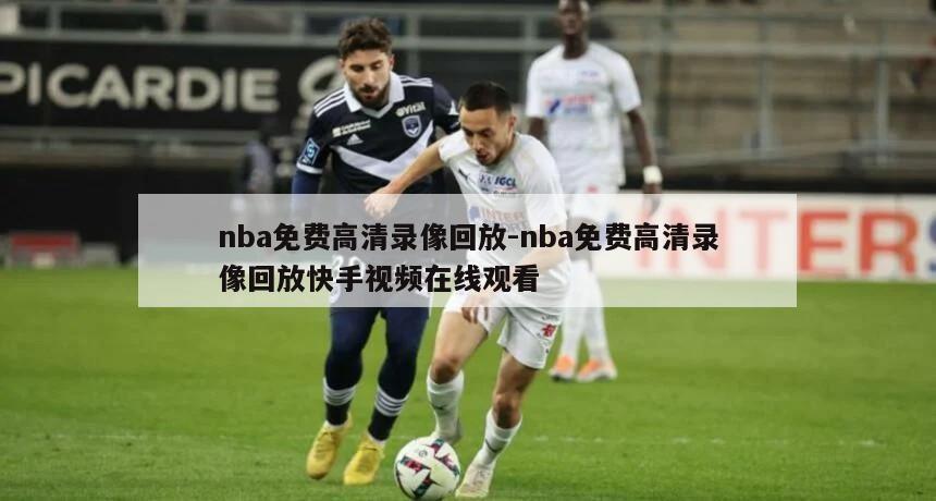 nba免费高清录像回放-nba免费高清录像回放快手视频在线观看