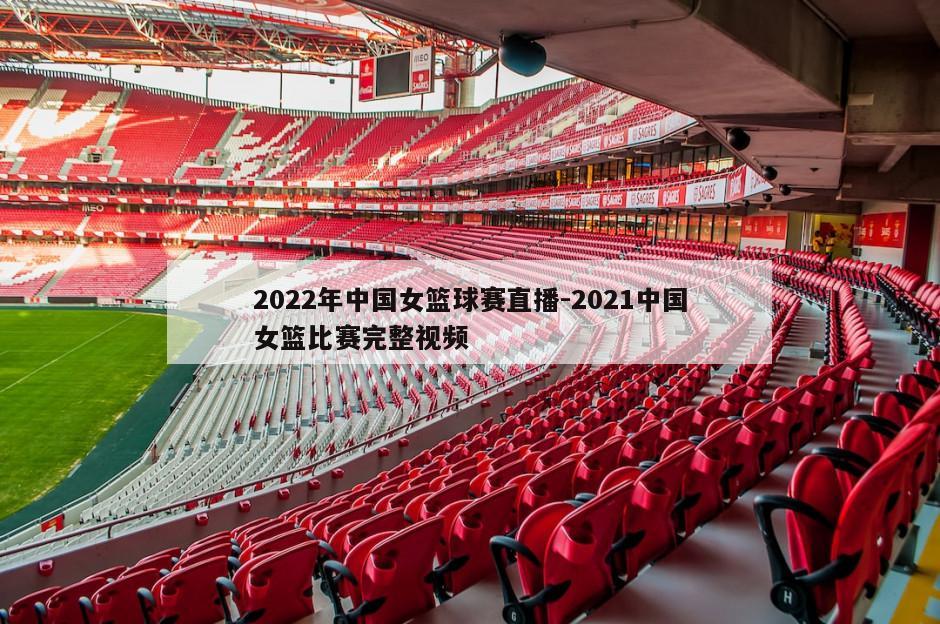 2022年中国女篮球赛直播-2021中国女篮比赛完整视频